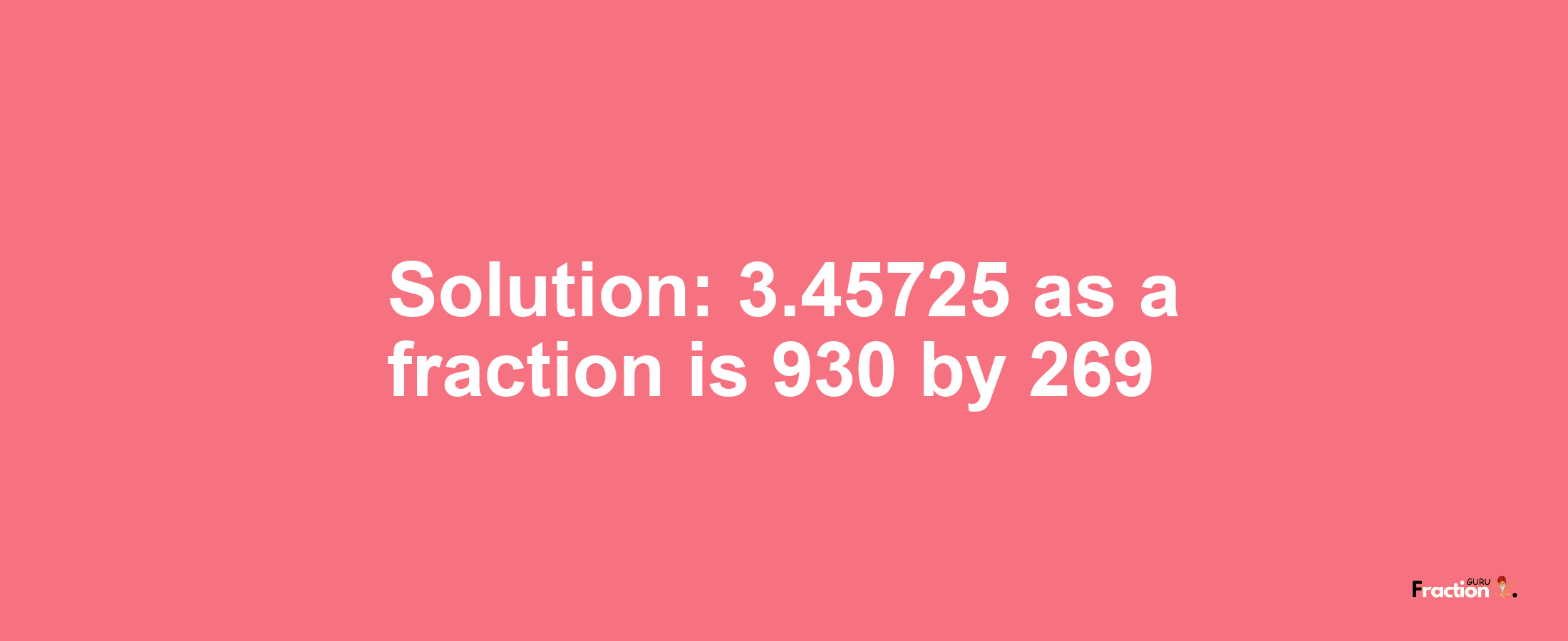 Solution:3.45725 as a fraction is 930/269